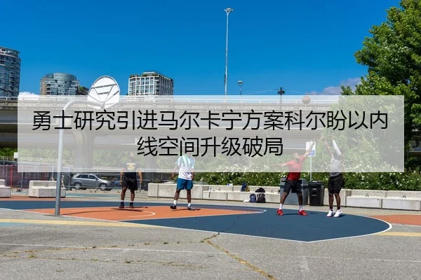 勇士研究引进马尔卡宁方案科尔盼以内线空间升级破局