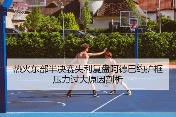 热火东部半决赛失利复盘阿德巴约护框压力过大原因剖析