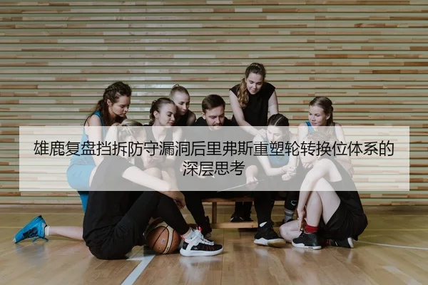 雄鹿复盘挡拆防守漏洞后里弗斯重塑轮转换位体系的深层思考